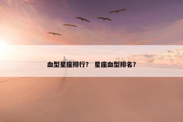 血型星座排行？ 星座血型排名？
