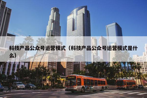 科技产品公众号运营模式（科技产品公众号运营模式是什么）