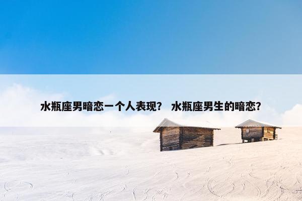 水瓶座男暗恋一个人表现？ 水瓶座男生的暗恋？