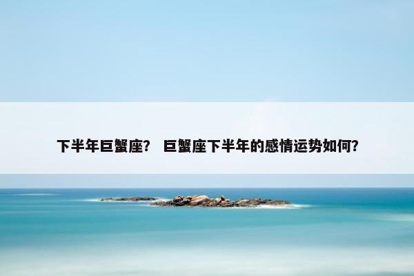 下半年巨蟹座？ 巨蟹座下半年的感情运势如何？