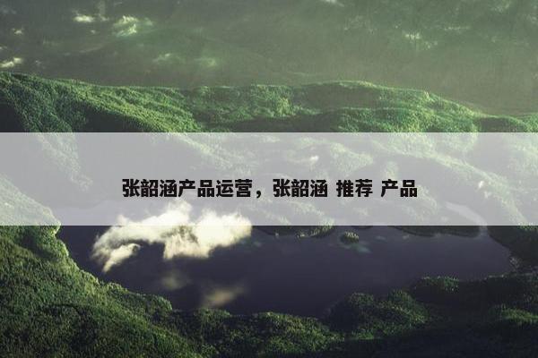 张韶涵产品运营，张韶涵 推荐 产品