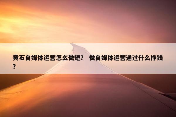 黄石自媒体运营怎么做短？ 做自媒体运营通过什么挣钱？