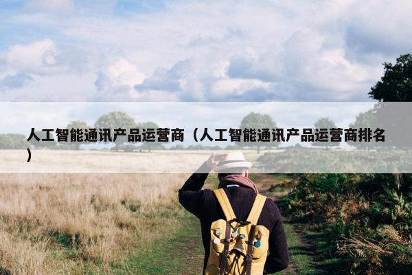 人工智能通讯产品运营商（人工智能通讯产品运营商排名）