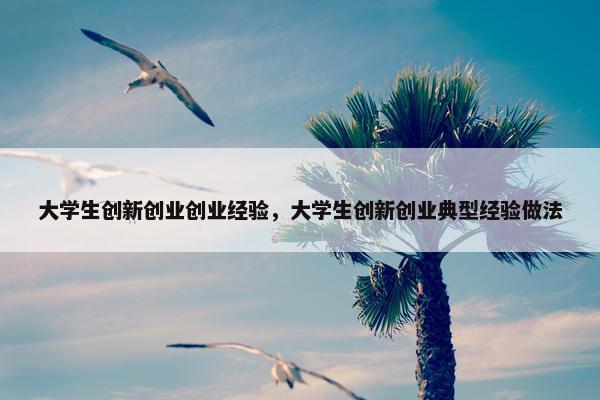 大学生创新创业创业经验，大学生创新创业典型经验做法