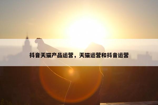 抖音天猫产品运营，天猫运营和抖音运营