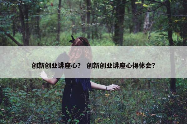 创新创业讲座心？ 创新创业讲座心得体会？