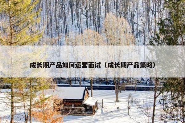 成长期产品如何运营面试（成长期产品策略）