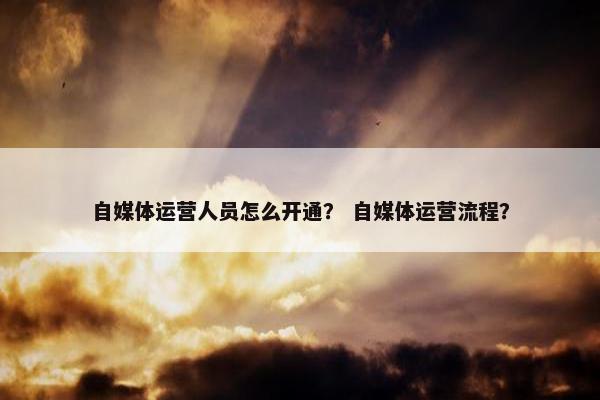自媒体运营人员怎么开通？ 自媒体运营流程？