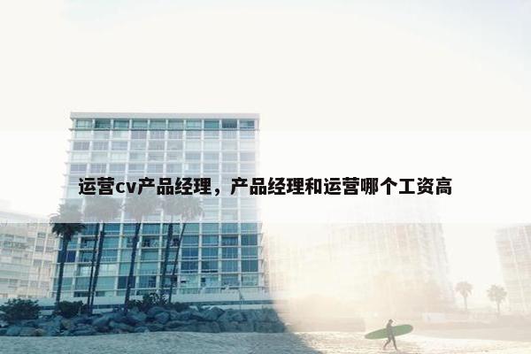 运营cv产品经理，产品经理和运营哪个工资高