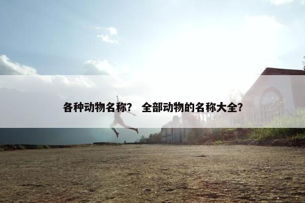 各种动物名称？ 全部动物的名称大全？