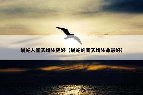 属蛇人哪天出生更好（属蛇的哪天出生命最好）