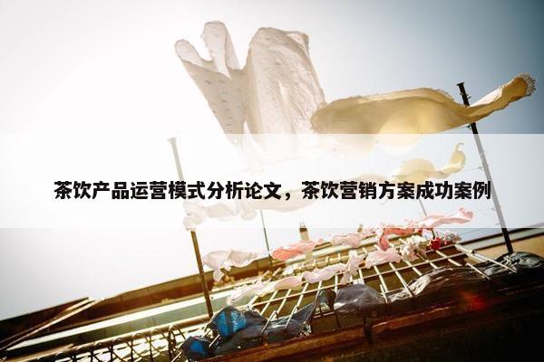 茶饮产品运营模式分析论文，茶饮营销方案成功案例