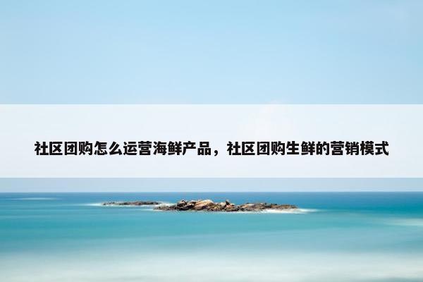 社区团购怎么运营海鲜产品，社区团购生鲜的营销模式
