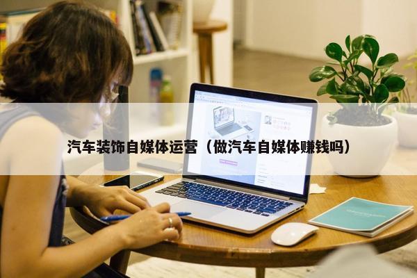 汽车装饰自媒体运营（做汽车自媒体赚钱吗）