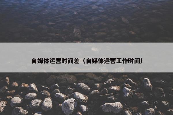 自媒体运营时间差（自媒体运营工作时间）