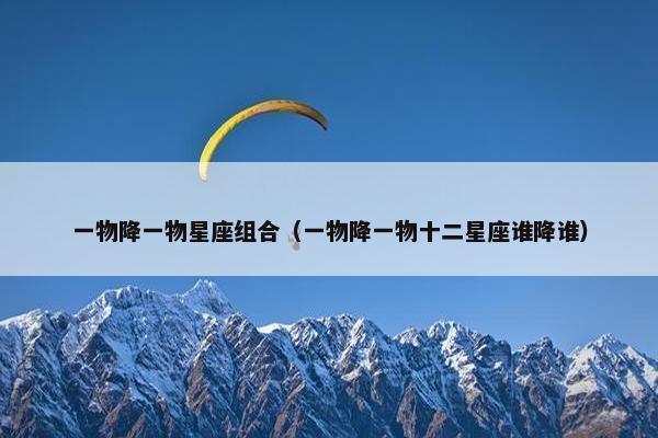 一物降一物星座组合（一物降一物十二星座谁降谁）