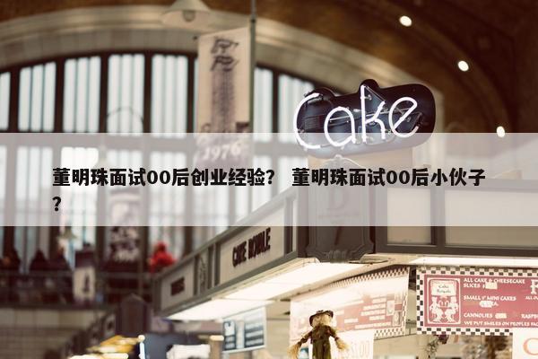 董明珠面试00后创业经验？ 董明珠面试00后小伙子？