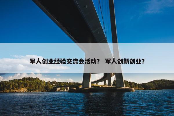 军人创业经验交流会活动？ 军人创新创业？