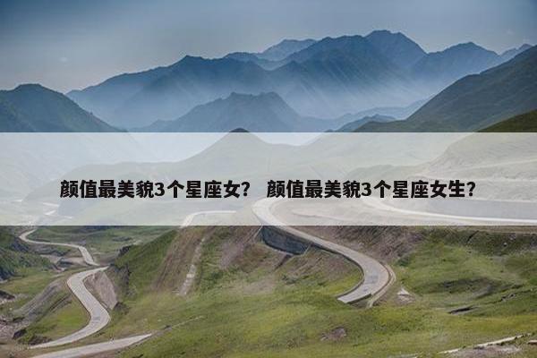 颜值最美貌3个星座女？ 颜值最美貌3个星座女生？