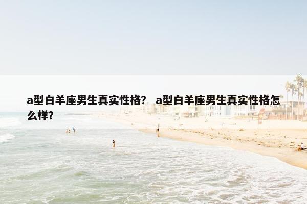 a型白羊座男生真实性格？ a型白羊座男生真实性格怎么样？