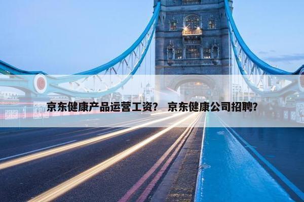 京东健康产品运营工资？ 京东健康公司招聘？