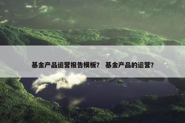 基金产品运营报告模板？ 基金产品的运营？