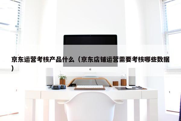 京东运营考核产品什么（京东店铺运营需要考核哪些数据）