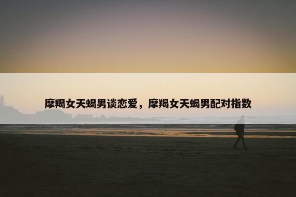 摩羯女天蝎男谈恋爱，摩羯女天蝎男配对指数
