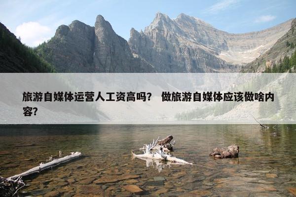 旅游自媒体运营人工资高吗？ 做旅游自媒体应该做啥内容？