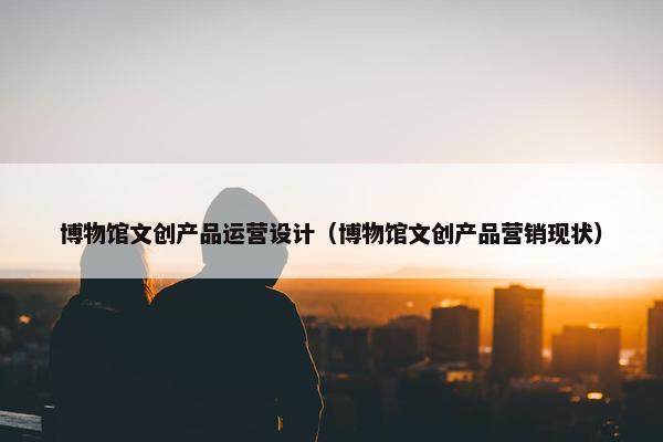 博物馆文创产品运营设计（博物馆文创产品营销现状）