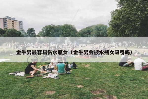 金牛男最容易伤水瓶女（金牛男会被水瓶女吸引吗）