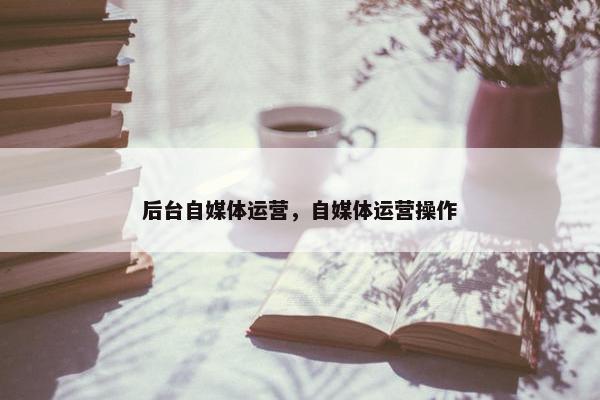 后台自媒体运营，自媒体运营操作