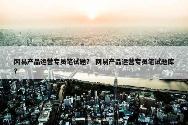 网易产品运营专员笔试题？ 网易产品运营专员笔试题库？