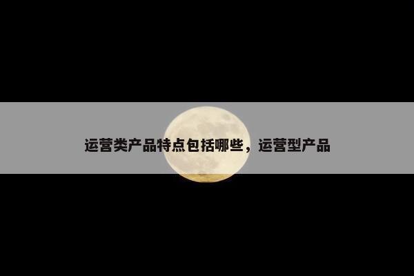 运营类产品特点包括哪些，运营型产品
