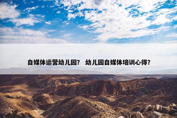 自媒体运营幼儿园？ 幼儿园自媒体培训心得？
