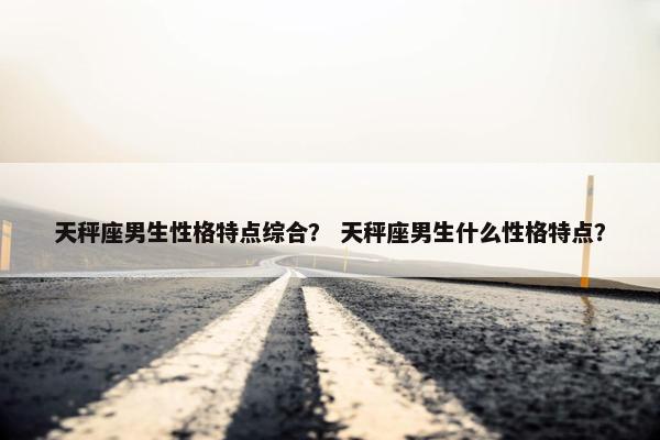天秤座男生性格特点综合？ 天秤座男生什么性格特点？