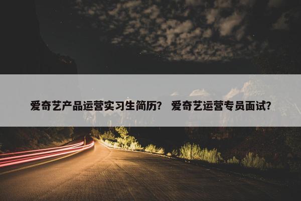 爱奇艺产品运营实习生简历？ 爱奇艺运营专员面试？