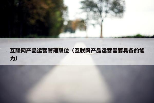 互联网产品运营管理职位（互联网产品运营需要具备的能力）