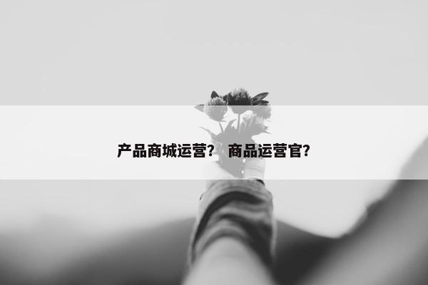 产品商城运营？ 商品运营官？