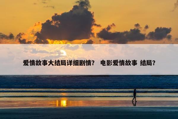 爱情故事大结局详细剧情？ 电影爱情故事 结局？