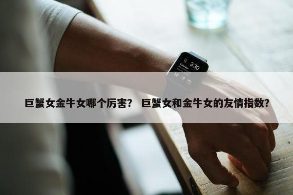 巨蟹女金牛女哪个厉害？ 巨蟹女和金牛女的友情指数？