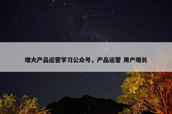 增大产品运营学习公众号，产品运营 用户增长