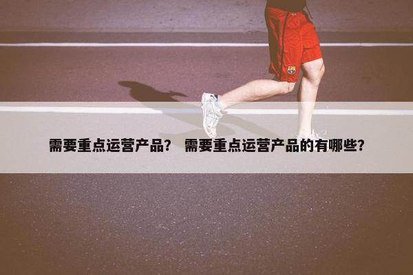 需要重点运营产品？ 需要重点运营产品的有哪些？