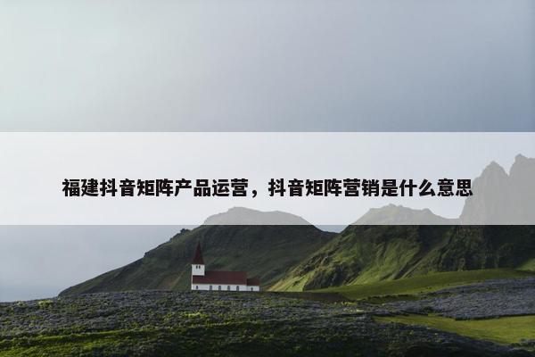 福建抖音矩阵产品运营，抖音矩阵营销是什么意思