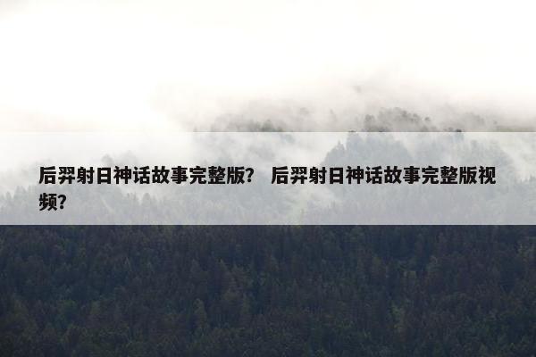 后羿射日神话故事完整版？ 后羿射日神话故事完整版视频？