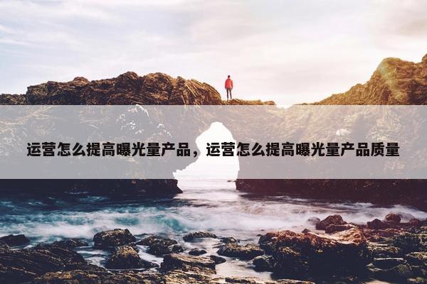 运营怎么提高曝光量产品，运营怎么提高曝光量产品质量