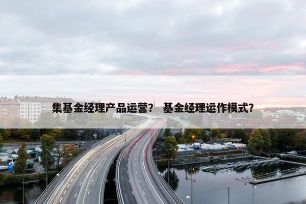 集基金经理产品运营？ 基金经理运作模式？