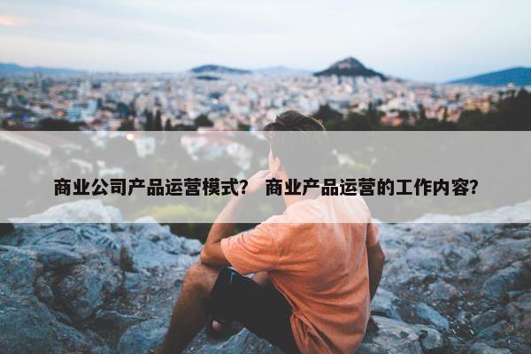 商业公司产品运营模式？ 商业产品运营的工作内容？
