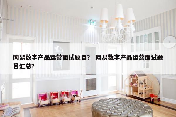 网易数字产品运营面试题目？ 网易数字产品运营面试题目汇总？