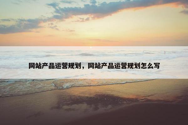 网站产品运营规划，网站产品运营规划怎么写